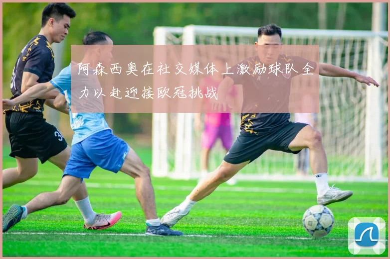 阿森西奥在社交媒体上激励球队全力以赴迎接欧冠挑战