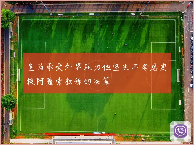 皇马承受外界压力但坚决不考虑更换阿隆索教练的决策