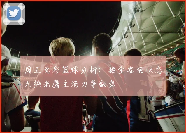 周五竞彩篮球分析：掘金客场状态火热老鹰主场力争翻盘