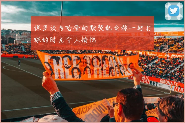 保罗谈与哈登的默契配合称一起打球的时光令人愉悦