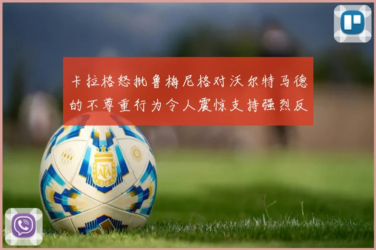 卡拉格怒批鲁梅尼格对沃尔特马德的不尊重行为令人震惊支持强烈反击