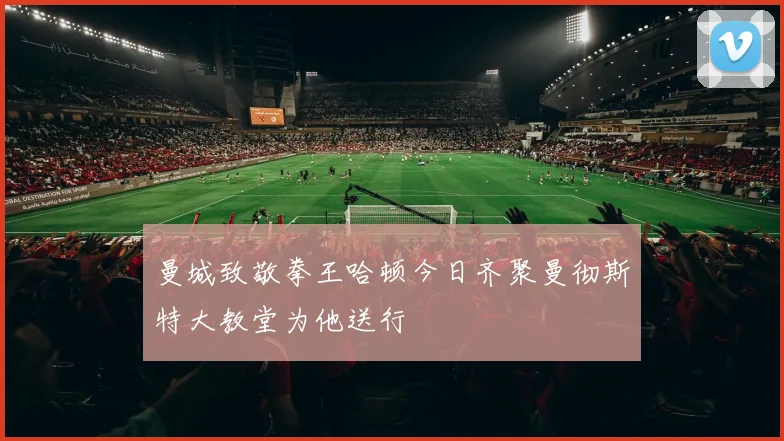 曼城致敬拳王哈顿今日齐聚曼彻斯特大教堂为他送行