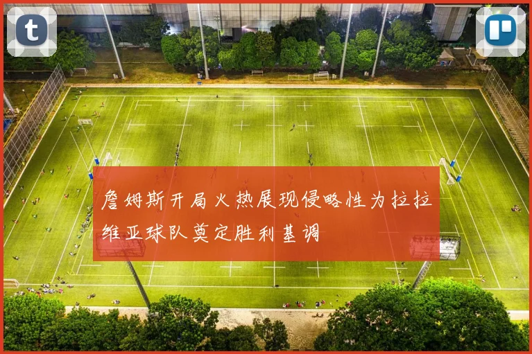 詹姆斯开局火热展现侵略性为拉拉维亚球队奠定胜利基调