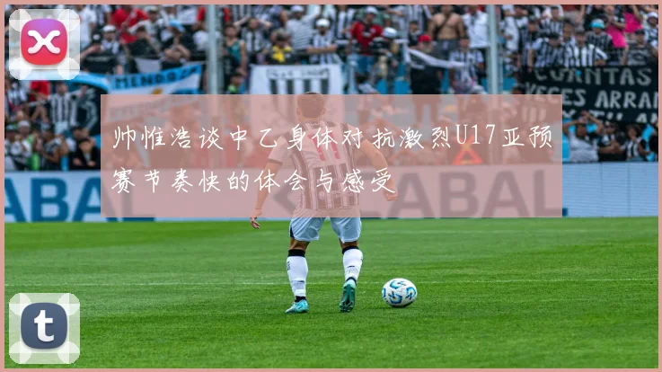 帅惟浩谈中乙身体对抗激烈U17亚预赛节奏快的体会与感受