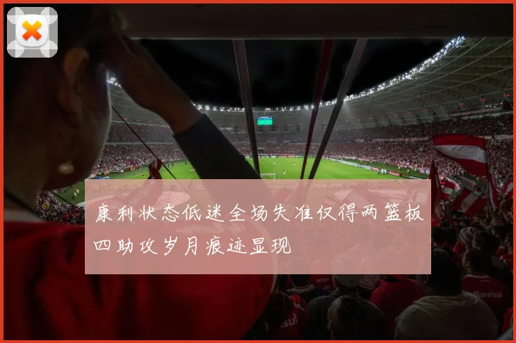 康利状态低迷全场失准仅得两篮板四助攻岁月痕迹显现