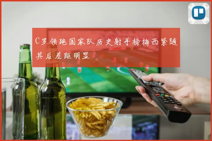 C罗领跑国家队历史射手榜梅西紧随其后差距明显