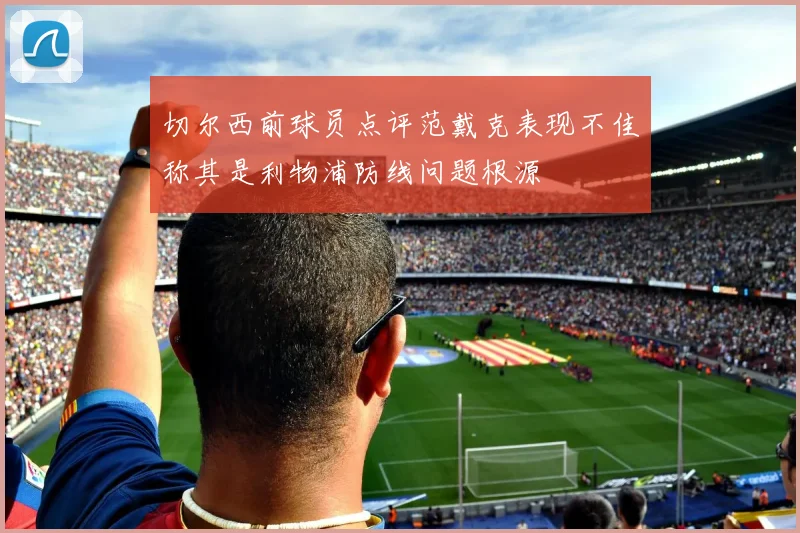 切尔西前球员点评范戴克表现不佳称其是利物浦防线问题根源