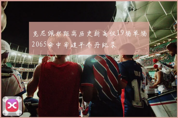 克尼佩尔距离历史新高仅19场单场2065命中率追平乔丹纪录