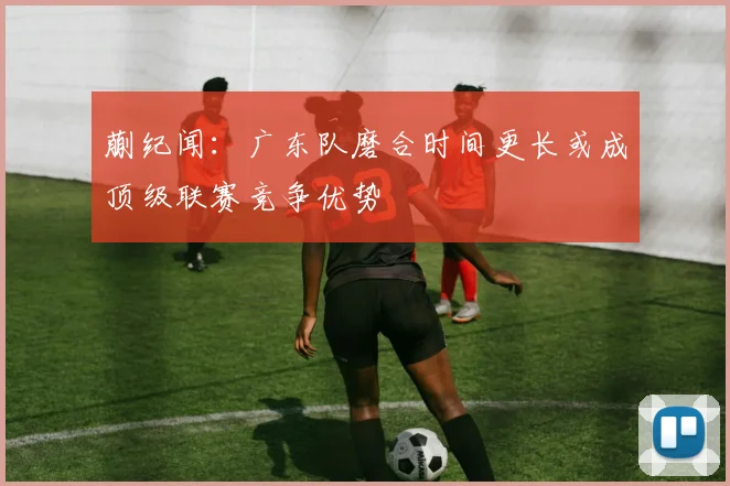 蒯纪闻：广东队磨合时间更长或成顶级联赛竞争优势