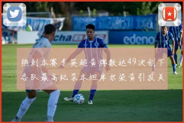 热刺本赛季英超黄牌数达49次创下各队最高纪录本坦库尔染黄引发关注