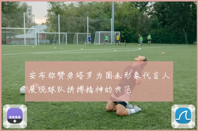 安布称赞劳塔罗为国米形象代言人展现球队拼搏精神的典范