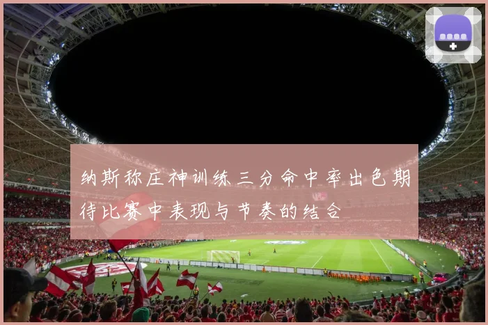 纳斯称庄神训练三分命中率出色期待比赛中表现与节奏的结合