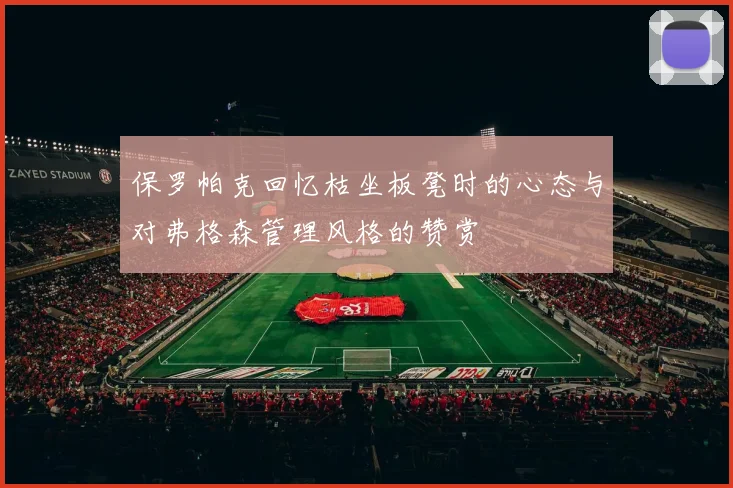 保罗帕克回忆枯坐板凳时的心态与对弗格森管理风格的赞赏